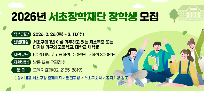 ● 접수기간: 2026. 2. 26.(목) ~ 3. 11.(수)
● 선발대상: 서초구에 1년 이상 거주하고 있는 저소득층 또는 다자녀 가구의 고등학교, 대학교 재학생
● 지원규모: 50명 내외 / 고등학생 100만원, 대학생 300만원
● 지원방법: 방문 또는 우편접수
● 문    의: 교육지원과(02-2155-8819)
   ※상세내용 서초구청 홈페이지 > 열린구청 > 서초구소식 > 공지사항 참조