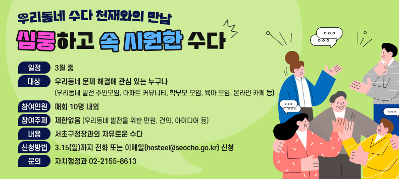 - 일정 : 3월 중(신청 후 협의)
 - 대상 : 우리동네 문제 해결에 관심 있는 누구나
        (우리동네 발전 주민모임, 아파트 커뮤니티, 학부모 모임, 육아 모임, 온라인 카페 등)
 - 참여인원 : 매회 10명 내외
 - 참여주제 : 제한 없음(우리동네 발전을 위한 민원, 건의, 아이디어 등)
 - 내용 : 서초구청장과의 자유로운 수다(대화 및 토론)
 - 신청방법 : 3.15(일)까지 전화 또는 이메일(hosteel@seocho.go.kr) 신청
 - 문의 : 자치행정과 ☎02.2155.8613