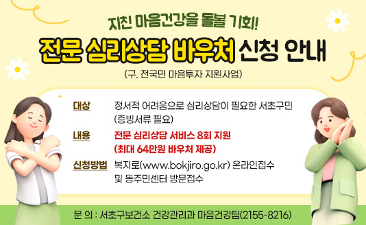 대    상 : 정서적 어려움으로 심리상담이 필요한 서초구민(증빙서류 필요)
 내    용 : 전문 심리상담 서비스 8회 지원(최대 64만원 바우처 제공)
 신청방법 : 복지로(www.bokjiro.go.kr) 온라인접수 및 동주민센터 방문접수
 문    의 : 서초구보건소 건강관리과 마음건강팀(2155-8216)