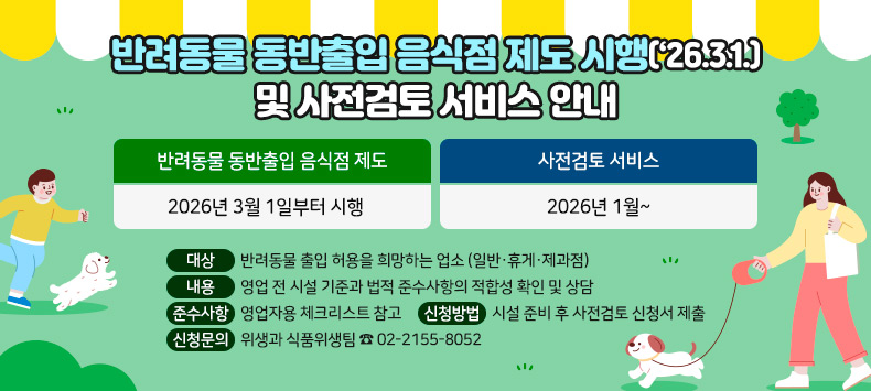 ○ 반려동물 동반출입 음식점 제도 : 2026년 3월 1일부터 시행
○ 사전검토 서비스 : 2026년 1월~ 
    - 대상 : 반려동물 출입 허용을 희망하는 업소 (일반·휴게·제과점)
    - 내용 : 영업 전 시설 기준과 법적 준수사항의 적합성 확인 및 상담
    - 준수사항 : 영업자용 체크리스트 참고
    - 신청방법 : 시설 준비 후 사전검토 신청서 제출
    - 신청문의 : 위생과 식품위생팀 ☎ 02-2155-8052