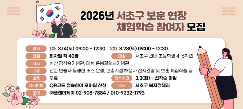 〇 (일시) <1차> 3.14(토) 09:00 ~ 12:30 <2차> 3.28(토) 09:00 ~ 12:30
 〇 (인원) 회차별 각 40명
 〇 (대상) 서초구 관내 초등학생 4~6학년
 〇 (장소) 심산 김창숙기념관, 매헌 윤봉길의사기념관 
 〇 (내용) 전문 인솔자 동행한 버스 운행, 현충시설 해설사 전시관람 및 보훈 체험학습 등
 〇 (비용) 무료
 〇 (접수기간) 3.3(화) ~ 선착순 마감
 〇 (접수방법) QR코드 접속하여 모바일 신청
 〇 (주관) 서초구 복지정책과
 〇 (문의) ㈜플랜더제이 02-908-7884 / 010-9232-1793 