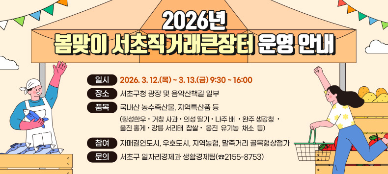 □ 2026년 봄맞이 서초직거래큰장터 운영 안내
  - 일    시 : 2026. 3. 12.(목) ~ 3. 13.(금) 9:30 ~ 16:00
  - 장    소 : 서초구청 광장 및 음악산책길 일부
  - 품    목 : 국내산 농수축산물, 지역특산품 등
              (횡성한우 · 거창 사과 · 의성 딸기 · 나주 배  · 완주 생강청  ·        울진 홍게 · 강릉 서리태  찹쌀 ·  옹진  유기농  채소  등) 
  - 참    여 : 자매결연도시, 우호도시, 지역농협, 말죽거리 골목형상점가 
  - 문    의 : 서초구 일자리경제과 생활경제팀(☎2155-8753)