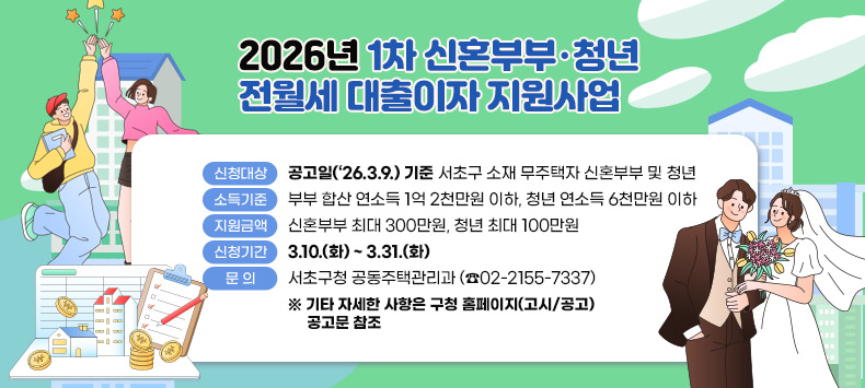 󰏚 2026년 1차 신혼부부·청년 전월세 대출이자 지원사업 
 ❍ 사 업 명 : 「2026년 1차 신혼부부·청년 전월세 대출이자 지원사업」
 ❍ 신청대상 : 공고일(‘26.3.9.) 기준 서초구 소재 무주택자 신혼부부 및 청년  
 ❍ 소득기준 : 부부 합산 연소득 1억 2천만원 이하, 청년 연소득 6천만원 이하
 ❍ 지원금액 : 신혼부부 최대 300만원, 청년 최대 100만원
 ❍ 신청기간 : 3.10.(화) ~ 3.31.(화)
 ❍ 문    의 : 서초구청 공동주택관리과(☎02-2155-7337)
   ※ 기타 자세한 사항은 구청 홈페이지(고시/공고) 공고문 참조