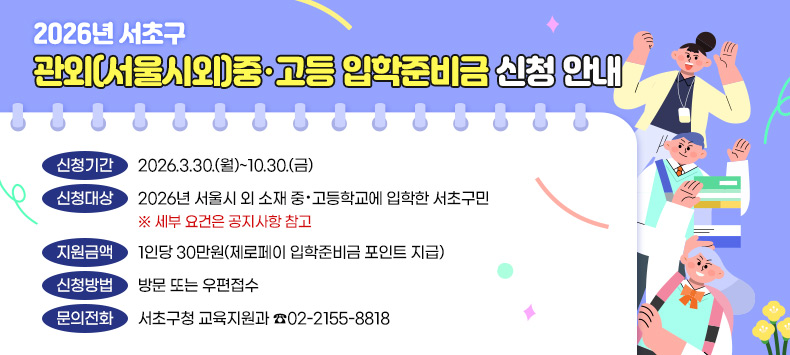‧신청기간 : 2026.3.30.(월)~10.30.(금) 
 ‧신청대상 : 2026년 서울시 외 소재 중·고등학교에 입학한 서초구민
   ※ 세부 요건은 공지사항 참고
 ‧지원금액 : 1인당 30만원(제로페이 입학준비금 포인트 지급)
 ‧신청방법 : 방문 또는 우편접수 
 ‧문의전화 : 서초구청 교육지원과 ☎02-2155-8818