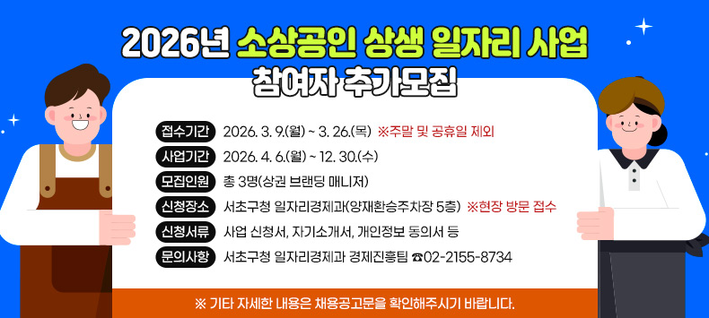 2026년 소상공인 상생 일자리 사업』참여자 추가모집
1. 접수기간 : 2026. 3. 9.(월) ~ 3. 26.(목) ※주말 및 공휴일 제외
2. 사업기간 : 2026. 4. 6.(월) ~ 12. 30.(수)
3. 모집인원 : 총 3명(상권 브랜딩 매니저)
4. 신청장소 : 서초구청 일자리경제과(양재환승주차장 5층) ※현장 방문 접수
5. 신청서류 : 사업 신청서, 자기소개서, 개인정보 동의서 등
6. 문의사항 : 서초구청 일자리경제과 경제진흥팀 ☎02-2155-8734
  ※ 기타 자세한 내용은 채용공고문을 확인해주시기 바랍니다.