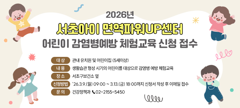 2026년 '서초아이 면역파워UP센터' 어린이 감염병예방 체험교육 신청 접수

대   상 : 관내 유치원 및 어린이집 (5세이상)
내   용 : 생활습관 형성 시기의 어린이를 대상으로 감염병 예방 체험교육
장   소 : 서초구보건소 옆
신청방법 : ’26.3.9.(월) 09:00 ~ 3.13.(금) 18:00까지 신청서 작성 후 이메일 접수
문   의 : 건강정책과 ☎02-2155-5450