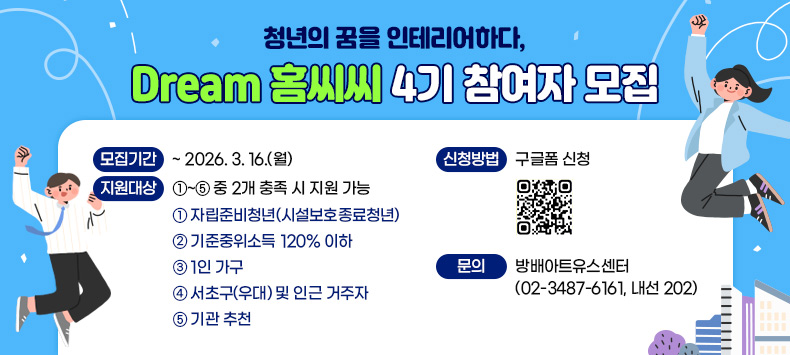○ Dream 홈씨씨 4기 참여자 모집 
  - 모집기간 : ~ 2026. 3. 16.(월)
  - 지원대상 : ①~⑤ 중 2개 충족 시 지원 가능
    ① 자립준비청년(시설보호종료청년)
    ② 기준중위소득 120% 이하
    ③ 1인 가구
    ④ 서초구(우대) 및 인근 거주자
    ⑤ 기관 추천
  - 신청방법 : 구글폼 신청   
  - 문    의 : 방배아트유스센터(02-3487-6161, 내선 202)