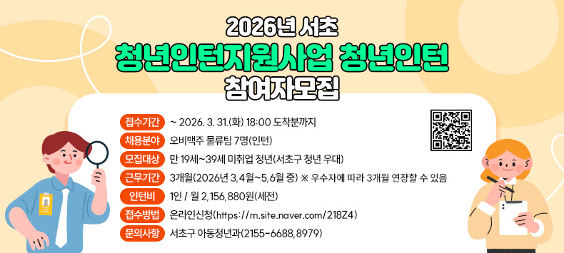 2026년 서초 청년인턴지원사업에 참여할 청년인턴을 다음과 같이 모집합니다.
1. 접수기간 : ~ 2026. 3. 31.(화) 18:00 도착분까지 
2. 공고내용 
 가. 채용분야 : 오비맥주 물류팀 7명(인턴) 
 나. 모집대상 : 만 19세~39세 미취업 청년(서초구 청년 우대) 
 다. 근무기간 : 3개월(2026년 3,4월~5,6월 중) ※ 우수자에 따라 3개월 연장할 수 있음
 라. 인턴비 : 1인 / 월 2,156,880원(세전)
 마. 접수방법 : 온라인신청(https://m.site.naver.com/218Z4)
3. 문의사항 : 서초구 아동청년과(2155-6688,8979)
