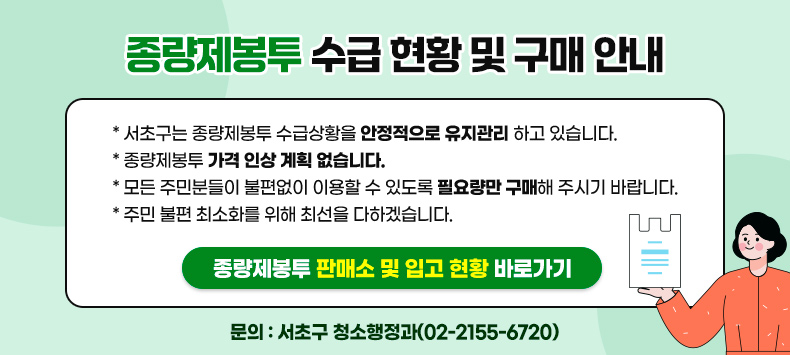 * 서초구는 종량제봉투 수급상황을 안정적으로 유지관리 하고 있습니다.
* 종량제봉투 가격 인상 계획 없습니다.
* 모든 주민분들이 불편없이 이용할 수 있도록 필요량만 구매해 주시기 바랍니다. 
* 주민 불편 최소화를 위해 최선을 다하겠습니다.

※ 종량제봉투 판매소 및 입고 현황 : http://115.68.13.251/gdms_maps/main_0232.asp

<문의>
서초구 청소행정과(02-2155-6720)