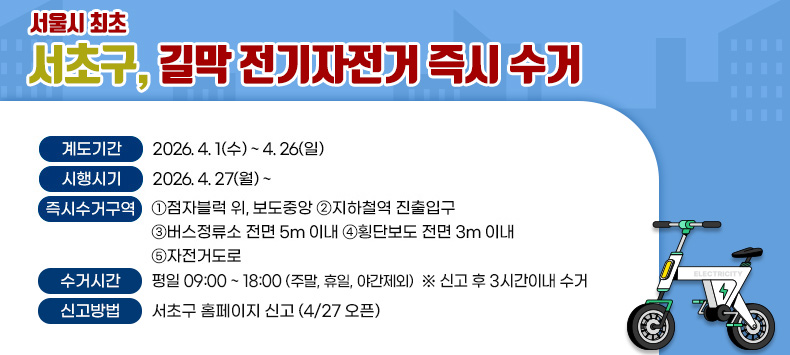 서울시 최초 서초구, 길막 전기자전거 즉시 수거 안내
○ 계도기간 : 2026. 4. 1(수) ~ 4. 26(일)
○ 시행시기 : 2026. 4. 27(월) ~
○ 즉시수거구역 : ①점자블럭 위, 보도중앙 ②지하철역 진출입구 
                 ③버스정류소 전면 5m 이내 ④횡단보도 전면 3m 이내 ⑤자전거도로
○ 수거시간 : 평일 09:00 ~ 18:00 (주말, 휴일, 야간제외)
             신고 후 3시간이내 수거
○ 신고방법 : 서초구 홈페이지 신고(4/27 오픈) 