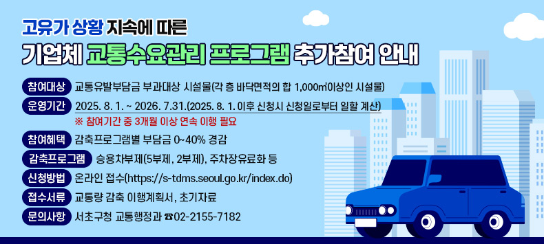 □ 고유가 상황 지속에 따른 기업체 교통수요관리 프로그램 추가참여 안내
  ◯ 참여대상 : 교통유발부담금 부과대상 시설물(각 층 바닥면적의 합 1,000㎡이상인 시설물)
  ◯ 운영기간 : 2025. 8. 1. ~ 2026. 7.31.(2025. 8. 1. 이후 신청시 신청일로부터 일할 계산)  ※ 참여기간 중 3개월 이상 연속 이행 필요
  ◯ 참여혜택 : 감축프로그램별 부담금 0~40% 경감
  ◯ 감축프로그램 : 승용차부제(5부제, 2부제), 주차장유료화 등
  ◯ 신청방법 : 온라인 접수(https://s-tdms.seoul.go.kr/index.do)
  ◯ 접수서류 : 교통량 감축 이행계획서, 초기자료
  ◯ 문의사항 : 서초구청 교통행정과 ☎02-2155-7182