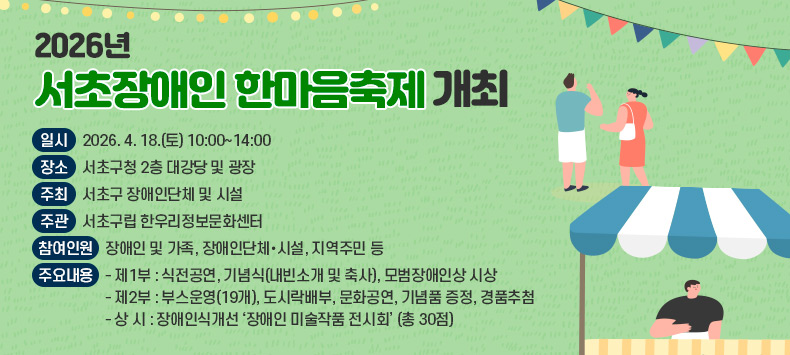 ○ 일   시 : 2026. 4. 18.(토) 10:00~14:00
  ○ 장   소 : 서초구청 2층 대강당 및 광장
  ○ 주   최 : 서초구 장애인단체 및 시설
  ○ 주   관 : 서초구립 한우리정보문화센터
  ○ 참여인원 : 장애인 및 가족, 장애인단체·시설, 지역주민 등
  ○ 주요내용
    - 제1부 : 식전공연, 기념식(내빈소개 및 축사), 모범장애인상 시상
    - 제2부 : 부스운영(19개), 도시락배부, 문화공연, 기념품 증정, 경품추첨
    - 상 시 : 장애인식개선 ‘장애인 미술작품 전시회’ (총 30점)