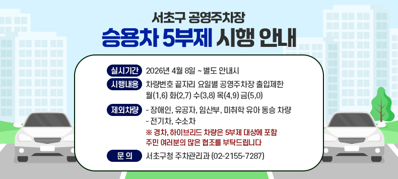 <서초구 공영주차장 승용차 5부제 시행>
 ○ 실시기간 : 2026년 4월 8일 ~ 별도 안내시
 ○ 시행내용 : 차량번호 끝자리 요일별 공영주차장 출입제한
              월(1,6) 화(2,7) 수(3,8) 목(4,9) 금(5,0)
 ○ 제외차량 :
     - 장애인, 유공자, 임산부, 미취학 유아 동승 차량
     - 전기차, 수소차
       ※ 경차, 하이브리드 차량은 5부제 대상에 포함
 주민 여러분의 많은 협조를 부탁드립니다
 ○ 문의 : 서초구청 주차관리과 (02-2155-7287)