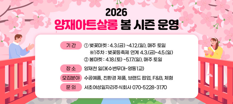 0 기 간 
     ① 벚꽃마켓 : 4.3.(금) ~4.12.(일), 매주 토일  
         ※1주차 : 벚꽃등축제 연계 4.3.(금)~4.5.(일)
     ② 봄마켓 : 4.18.(토) ~5.17.(일), 매주 토일  
  - 장 소 : 양재천 일대(수변무대~영동1교)
 0 모집분야: 수공예품, 친환경 제품, 브랜드 팝업, F&B, 체험
 0 문    의: 서초여성일자리주식회사 070-5228-3170