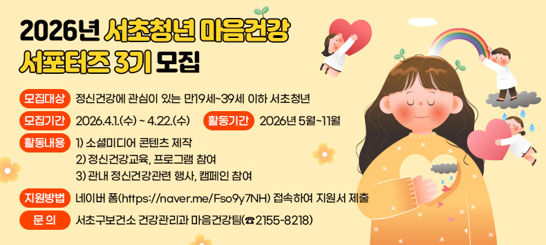 <2026 서초구 청년 마음건강 서포터즈 3기>를 모집합니다.
 
서초구보건소는 마음건강센터와 함께 마음건강을 바라보는 시선을 바꾸고, 
의미있는 목소리를 만들어갈 열정 가득한 서초청년 여러분을 기다립니다! 


■ 모 집 대 상 : 정신건강에 관심이 있는 만19세~39세 이하 서초청년
■ 모 집 기 간 : 2026.4.1.(수) ~ 4.22.(수)
■ 활 동 기 간 : 2026년 5월~11월
■ 활 동 내 용 : 1) 소셜미디어 콘텐츠 제작
                2) 정신건강교육, 프로그램 참여
                3) 관내 정신건강관련 행사, 캠페인 참여 
■ 지 원 방 법 : 네이버 폼(https://naver.me/Fso9y7NH) 접속하여 지원서 제출
■ 문       의 : 서초구보건소 건강관리과 마음건강팀(☎2155-8218)