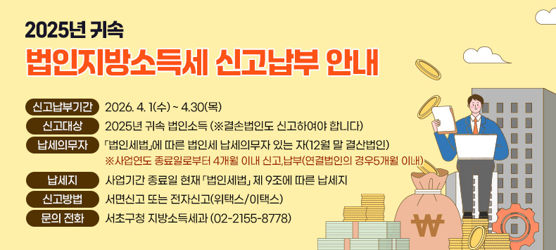 2025년 귀속 법인지방소득세 신고납부 안내
 ○ 신고납부기간 : 2026. 4. 1(수) ~ 4.30(목)
 ○ 신고대상 : 2025년 귀속 법인소득(※결손법인도 신고하여야 합니다)
 ○ 납세의무자: 「법인세법」에 따른 법인세 납세의무자 있는 자(12월 말 결산법인)
  ※사업연도 종료일로부터 4개월 이내 신고․납부(연결법인의 경우5개월 이내) 
 ○ 납세지 : 사업기간 종료일 현재 「법인세법」 제 9조에 따른 납세지
 ○ 신고방법 : 서면신고 또는 전자신고(위택스/이택스) 
 ○ 문의  전화 : 서초구청 지방소득세과 (02-2155-8778)
