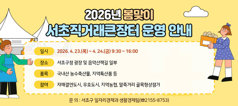 □ 2026년 봄맞이 서초직거래큰장터 운영 안내
  - 일    시 : 2026. 4. 23.(목) ~ 4. 24.(금) 9:30 ~ 16:00
  - 장    소 : 서초구청 광장 및 음악산책길 일부
  - 품    목 : 국내산 농수축산물, 지역특산품 등
  - 참    여 : 자매결연도시, 우호도시, 지역농협, 말죽거리 골목형상점가 
  - 문    의 : 서초구 일자리경제과 생활경제팀(☎2155-8753)