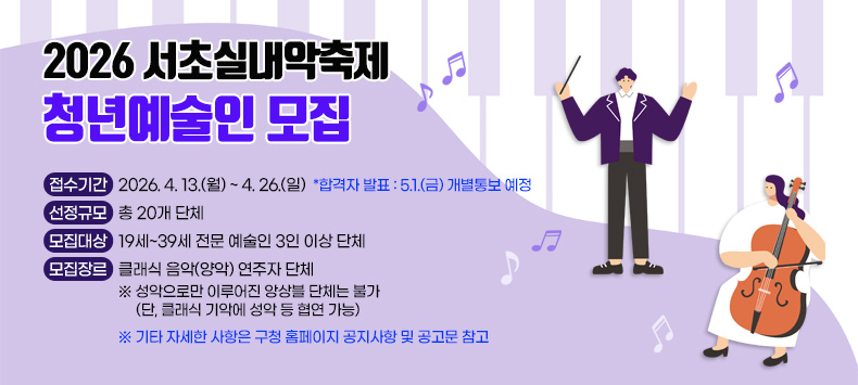 ○ 「2026 서초실내악춝제」 청년예술인 모집
  - 접수기간 : 2026. 4. 13.(월) ~ 4. 26.(일) *합격자 발표 : 5.1.(금) 개별통보 예정
  - 선정규모 : 총 20개 단체
  - 모집대상 : 19세~39세 전문 예술인 3인 이상 단체
  - 모집장르 : 클래식 음악(양악) 연주자 단체
              ※ 성악으로만 이루어진 앙상블 단체는 불가
                 (단, 클래식 기악에 성악 등 협연 가능)   ※ 기타 자세한 사항은 구청 홈페이지 공지사항 및 공고문 참고