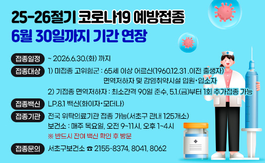 ▶접종일정 : ~ 2026.6.30.(화) 까지 
▶접종대상 : 1) 미접종 고위험군 : 65세 이상 어르신(1960.12.30.이전 출생자)                                 면역저하자 및 감염취약시설 입원·입소자
             2) 기접종 면역저하자 : 최소간격 90일 준수, 5.1.(금)부터 1회 추가접종 가능
▶접종백신 : LP.8.1 백신(화이자·모더나)
▶접종기관 : 전국 위탁의료기관 접종 가능(서초구 관내 125개소)
              보건소 : 매주 목요일, 오전 9~11시, 오후 1~4시             ※ 반드시 잔여 백신 확인 후 방문

▶접종문의 : 서초구보건소 ☎ 2155-8374, 8041, 8062