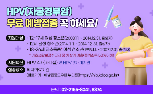 ○ 지원대상
 - 12~17세 여성 청소년(2008.1.1. ~ 2014.12.31. 출생자)
 - 12세 남성 청소년(2014. 1. 1. ~ 2014. 12. 31. 출생자) 
 - 18~26세 저소득층* 여성 청소년(1999.1.1. ~ 2007.12.31. 출생자)
    * 기초생활보장수급자 및 차상위 계층(중위소득 50%이하)
○ 지원백신
 - HPV 4가(가다실) ※ HPV 9가 미지원
○ 접종장소 : 위탁의료기관 (바로가기 - 예방접종도우미 누리집(https://nip.kdca.go.kr)
○ 문  의 : 02-2155-8041, 8374 