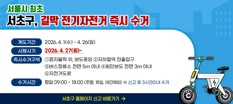 계도기간 2026. 4. 1(수) ~ 4.26(일)
시행시기 2026. 4. 27(월)~                      
즉시수거구역 ① 점자블럭 위, 보도중앙 ② 지하철역 진출입구
                   ③ 버스정류소 전면 5m 이내 ④ 횡단보도 전면 3m 이내
                   ⑤ 자전거도로
수거시간 평일 09:00 ~ 18:00 (주말, 휴일, 야간제외) ※ 신고 후 3시간이내 수거

                                서초구 홈페이지 신고 바로가기

 
