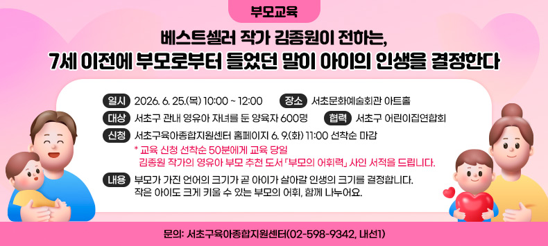 ○ 개요
  - 일시: 2026. 6. 25.(목) 10:00 ~ 12:00  
  - 장소: 서초문화예술회관 아트홀  
  - 대상: 서초구 관내 영유아 자녀를 둔 양육자 600명
  - 협력: 서초구 어린이집연합회 
  - 신청: 서초구육아종합지원센터 홈페이지 6. 9.(화) 11:00 선착순 마감 
   * 교육 신청 선착순 50분에게 교육 당일 
     김종원 작가의 영유아 부모 추천 도서 「부모의 어휘력」 사인 서적을 드립니다. 
  - 내용: 부모가 가진 언어의 크기가 곧 아이가 살아갈 인생의 크기를 결정합니다.           작은 아이도 크게 키울 수 있는 부모의 어휘, 함께 나누어요. 
 ○ 문의: 서초구육아종합지원센터(02-598-9342, 내선1)