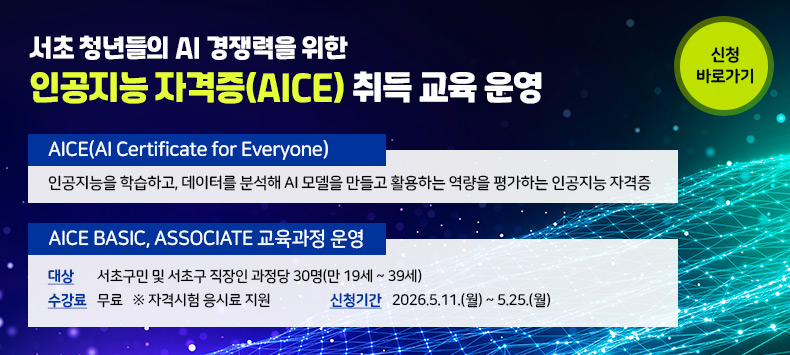 ▶AICE(AI Certificate for Everyone)
  인공지능을 학습하고, 데이터를 분석해 AI 모델을 만들고 활용하는 역량을 평가하는 인공지능 자격증
▶ AICE BASIC, ASSOCIATE 교육과정 운영
▶ 대 상 : 서초구민 및 서초구 직장인 과정당 30명(만 19세 ~ 39세)
▶ 수강료 : 무료 ※ 자격시험 응시료 지원
▶ 신청기간 : 2026.5.11.(월) ~ 5.25.(월)  
▶ 신청바로가기