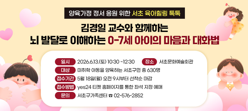  ○ 양육가정 정서 응원 위한 서초 육아힐링 톡톡
     「김경일 교수와 함께하는 
      뇌 발달로 이해하는 0-7세 아이의 마음과 대화법」
   ‣ 일    시 : 2026.6.13.(토) 10:30 ~12:30
   ‣ 장    소 : 서초문화예술회관
   ‣ 대    상 : 미취학 아동을 양육하는 서초구민 총 630명
   ‣ 접수기간 : 5월 18일(월) 오전 9시부터 선착순 마감
   ‣ 접수방법 : yes24 티켓 홈페이지를 통한 좌석 지정 예매
   ‣ 문    의 : 서초구가족센터 ☎ 02-576-2852