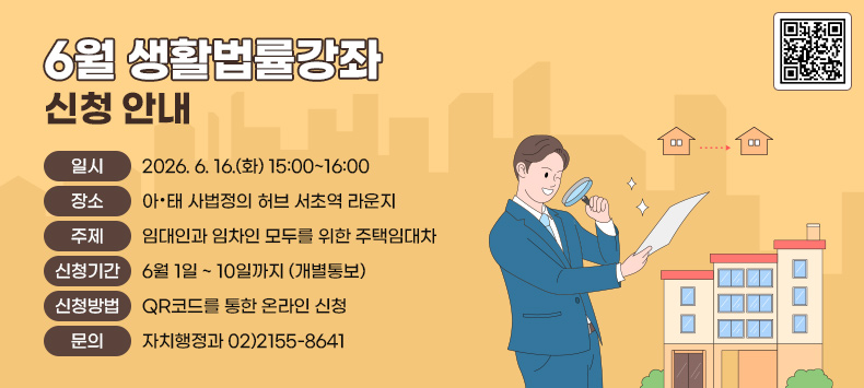 - 일   시 : 2026. 6. 16.(화) 15:00~16:00
 - 장   소 : 아·태 사법정의 허브 서초역 라운지
 - 대   상 : 성인 서초구민(선착순 20명)
 - 주   제 : 임대인과 임차인 모두를 위한 주택임대차
 - 신청기간 : 6월 1일 ~ 10일까지 (개별통보)
 - 신청방법 : QR코드를 통한 온라인 신청 
 - 문의 : 자치행정과 02)2155-8641            