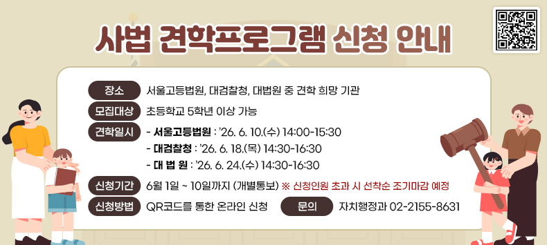 - 장    소 : 서울고등법원, 대검찰청, 대법원 중 견학 희망 기관
 - 모집대상 : 초등학교 5학년 이상 가능
 - 견학일시 
 ‣서울고등법원 : ’26. 6. 10.(수) 14:00-15:30 
 ‣대검찰청 : ’26. 6. 18.(목) 14:30-16:30 
 ‣대 법 원 : ’26. 6. 24.(수) 14:30-16:30
 - 신청기간 : 6월 1일 ~ 10일까지 (개별통보)
  ※ 신청인원 초과 시 선착순 조기마감 예정
 - 신청방법 : QR코드를 통한 온라인 신청 
 - 문    의 : 자치행정과 02-2155-8631