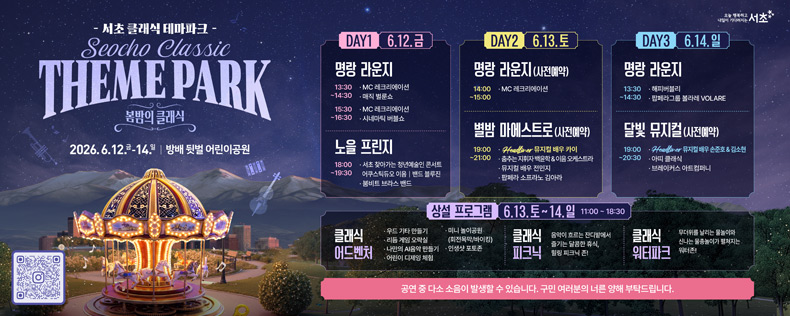 ★ 서초 클래식 테마파크 개최 (6.12~6.14)

오늘 행복하고 내일이 기다려지는 서초!
돌아온 회전목마와 바이킹, 그리고 별빛 아래 펼쳐지는
로맨틱한 음악 축제로 구민 여러분을 초대합니다.

🎻 주요공연
 - 6. 13.(토) 19:00 | 별밤 마에스트로
 - 6. 14.(일) 19:00 | 달빛 뮤지컬

🎈 [상설 프로그램] 6. 13.(토) ~ 6. 14.(일)
 - 어드벤처존: 도심 속 미니 회전목마, 바이킹, 로드 기차 운영
 - 워터파크존: 초여름 더위를 날려버릴 시원한 물놀이터

공연 중 다소 소음이 발생할 수 있습니다. 구민 여러분의 너른 양해 부탁드립니다.

오늘 행복하고 내일이 기다려지는 서초