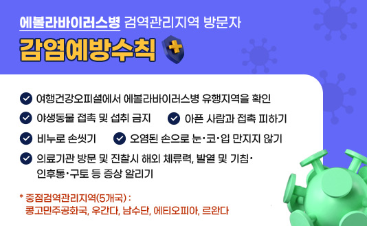 <에볼라바이러스병 검역관리지역 방문자 감염예방수칙>

✔ 여행건강오피셜에서 에볼라바이러스병 유행지역을 확인
✔ 야생동물 접촉 및 섭취 금지
✔ 아픈 사람과 접촉 피하기
✔ 비누로 손씻기
✔ 오염된 손으로 눈·코·입 만지지 않기
✔ 의료기관 방문 및 진찰시 해외 체류력, 발열 및 기침·인후통·구토 등 증상 알리기

* 중점검역관리지역(5개국) : 콩고민주공화국, 우간다, 남수단, 에티오피아, 르완다