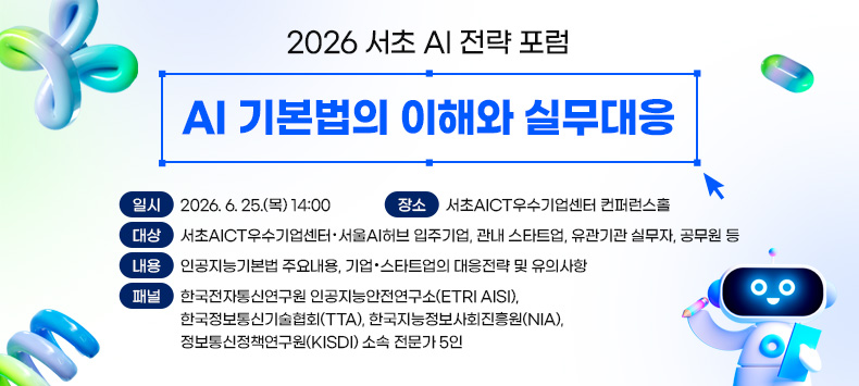 ㅇ 일 시 : 2026. 6. 25.(목) 14:00
 ㅇ 장 소 : 서초AICT우수기업센터 컨퍼런스홀
 ㅇ 대 상 : 서초AICT우수기업센터 · 서울AI허브 입주기업, 관내 스타트업, 유관기관 실무자, 공무원 등
 ㅇ 내 용 : 인공지능기본법 주요내용, 기업·스타트업의 대응전략 및 유의사항
 ㅇ 패 널 : 한국전자통신연구원 인공지능안전연구소(ETRI AISI), 한국정보통신기술협회(TTA), 한국지능정보사회진흥원(NIA), 정보통신정책연구원(KISDI) 소속 전문가 5인