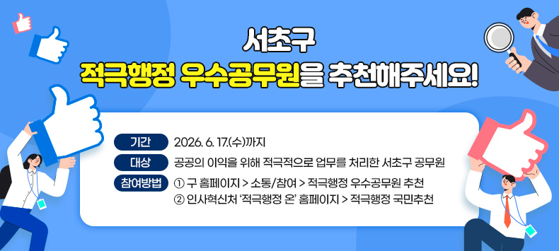 ☐ 기간: 2026. 6. 17.(수)까지
 ☐ 대상: 공공의 이익을 위해 적극적으로 업무를 처리한 서초구 공무원
 ☐ 참여방법
  ① 구 홈페이지 > 소통/참여 > 적극행정 우수공무원 추천
  ② 인사혁신처 ‘적극행정 온’ 홈페이지 > 적극행정 국민추천