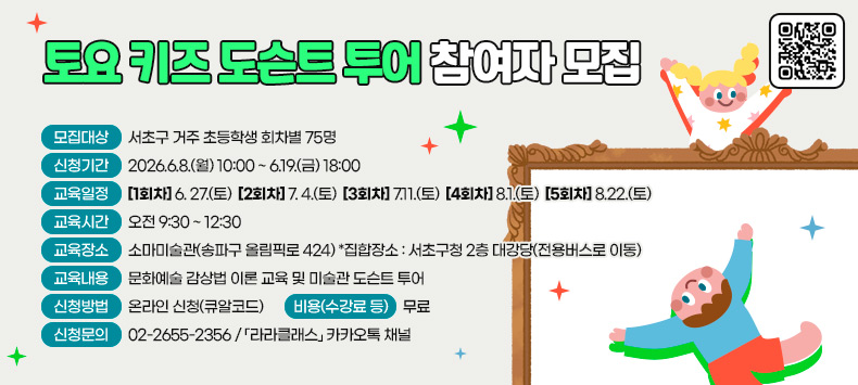 <토요 키즈 도슨트 투어 참여자 모집 >
 ㅇ 모집대상 : 서초구 거주 초등학생 회차별 75명
 ㅇ 신청기간 : 2026.6.8.(월) 10:00 ~ 6.19.(금) 18:00
 ㅇ 교육일정 
  - [1회차] 6. 27.(토) [2회차] 7. 4.(토) [3회차] 7.11.(토) [4회차] 8.1.(토) [5회차] 8.22.(토)
 ㅇ 교육시간 : 오전 9:30 ~ 12:30  
 ㅇ 교육장소 : 소마미술관(송파구 올림픽로 424)  *집합장소 : 서초구청 2층 대강당(전용버스로 이동)
 ㅇ 교육내용 : 문화예술 감상법 이론 교육 및 미술관 도슨트 투어
 ㅇ 신청방법 : 온라인 신청(큐알코드) 
 ㅇ 비용(수강료 등) : 무료
 ㅇ 신청문의 : 02-2655-2356 / 「라라클래스」 카카오톡 채널 