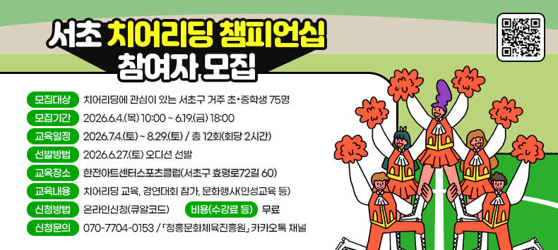 <서초 치어리딩 챔피언십 참여자 모집 >
 ㅇ 모집대상 : 치어리딩에 관심이 있는 서초구 거주 초·중학생 75명
 ㅇ 모집기간 : 2026.6.4.(목) 10:00 ~ 6.19.(금) 18:00
 ㅇ 교육일정 : 2026.7.4.(토) ~ 8.29.(토) / 총 12회(회당 2시간)
 ㅇ 선발방법 : 2026.6.27.(토) 오디션 선발  
 ㅇ 교육장소 : 한전아트센터스포츠클럽(서초구 효령로72길 60)
 ㅇ 교육내용 : 치어리딩 교육, 경연대회 참가, 문화행사(인성교육 등)
 ㅇ 신청방법 : 온라인신청(큐알코드) 
 ㅇ 비용(수강료 등) : 무료
 ㅇ 신청문의 : 070-7704-0153 / 「청흥문화체육진흥원」 카카오톡 채널 