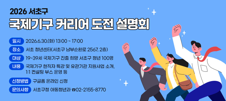 ○ 2026 서초구 국제기구 커리어 도전 설명회
 - 일    시 : 2026.6.30.(화) 13:00 ~ 17:00
 - 장    소 : 서초 청년센터(서초구 남부순환로 2567, 2층)
 - 대    상 : 19~39세 국제기구 진출 희망 서초구 청년 100명
 - 내    용 : 국제기구 현직자 특강 및 유관기관 지원사업 소개, 1:1 컨설팅 부스 운영 등
 - 신청방법 : 구글폼 온라인 신청
 - 문의사항 : 서초구청 아동청년과 ☎02-2155-8770  