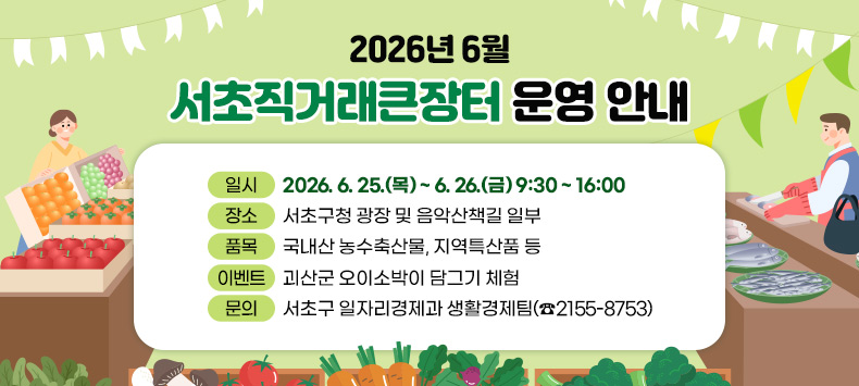□ 2026년 6월 서초직거래큰장터 운영 안내
  - 일    시 : 2026. 6. 25.(목) ~ 6. 26.(금) 9:30 ~ 16:00
  - 장    소 : 서초구청 광장 및 음악산책길 일부
  - 품    목 : 국내산 농수축산물, 지역특산품 등
  - 이 벤 트 : 괴산군 오이소박이 담그기 체험 
  - 문    의 : 서초구 일자리경제과 생활경제팀(☎2155-8753)