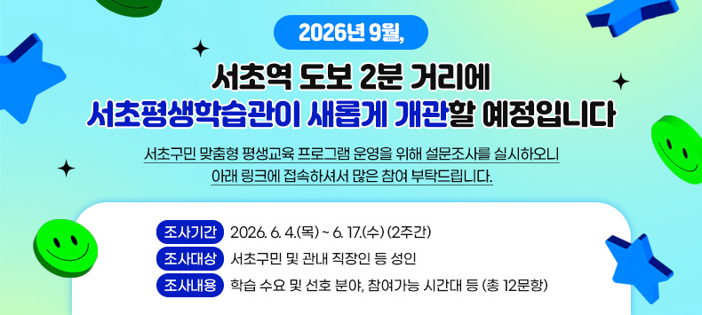 ✨ 2026년 9월, 서초역 도보 2분 거리에 서초평생학습관이 새롭게 개관할 예정입니다 ✨

서초구민 맞춤형 평생교육 프로그램 운영을 위해 설문조사를 실시하오니 
아래 링크에 접속하셔서 많은 참여 부탁드립니다.
● 조사기간 : 2026. 6. 4.(목) ~　6. 17.(수) (2주간)
● 조사대상 : 서초구민 및 관내 직장인 등 성인
● 조사내용 : 학습 수요 및 선호 분야, 참여가능 시간대 등 (총 12문항)