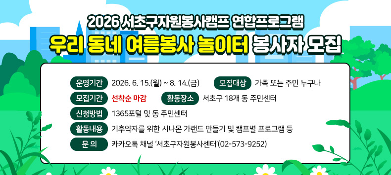 ❍ 행 사 명 : 2026 서초구자원봉사캠프 연합프로그램 ‘우리 동네 여름봉사 놀이터’봉사자 모집
 ❍ 운영기간 : 2026. 6. 15.(월) ~ 8. 14.(금)
 ❍ 모집대상 : 가족 또는 주민 누구나
 ❍ 모집기간 : *선착순 마감
 ❍ 활동장소 : 서초구 18개 동 주민센터
 ❍ 신청방법 : 1365포털 및 동 주민센터
 ❍ 활동내용 : 기후약자를 위한 시나몬 가랜드 만들기 및 캠프별 프로그램 등
 ❍ 문    의 : 카카오톡 채널 ‘서초구자원봉사센터’(02-573-9252)
