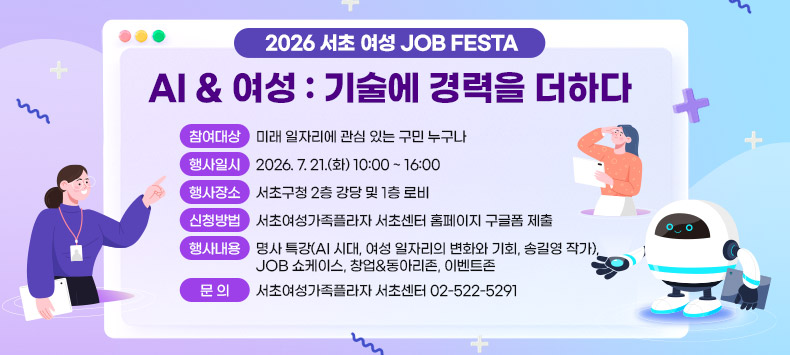 1. 참여대상 : 미래 일자리에 관심 있는 구민 누구나
2. 행사일시 : 2026. 7. 21.(화) 10:00 ~ 16:00
4. 행사장소 : 서초구청 2층 강당 및 1층 로비
5. 신청방법 : 서초여성가족플라자 서초센터 홈페이지 구글폼 제출
6. 행사내용 : 명사 특강(AI 시대, 여성 일자리의 변화와 기회, 송길영 작가), 
             JOB 쇼케이스, 창업&동아리존, 이벤트존
7. 문 의: 서초여성가족플라자 서초센터 02-522-5291