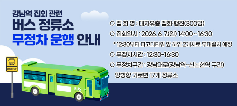 강남역 집회 관련 버스 정류소 무정차 운행 안내

○ 집 회 명 : 대자유총 집회·행진(300명)
 ○ 집회일시 : 2026. 6. 7.(일) 14:00∼16:30
   * 12:30부터 파고다타워 앞 하위 2개차로 무대설치 예정
 ○ 무정차시간 : 12:30~16:30
 ○ 무정차구간 : 강남대로(강남역~신논현역 구간) 양방향 가로변 17개 정류소