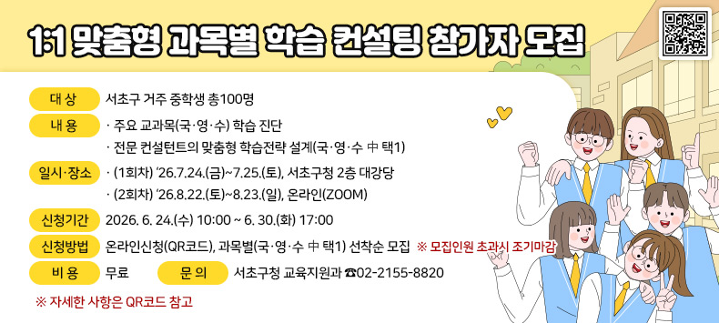 ○ 대상: 서초구 거주 중학생 총100명
 ○ 내용
   · 주요 교과목(국·영·수) 학습 진단
   · 전문 컨설턴트의 맞춤형 학습전략 설계(국·영·수 中 택1)
 ○ 일시·장소
   · (1회차)‘26.7.24.(금)~7.25.(토), 서초구청 2층 대강당
   · (2회차)‘26.8.22.(토)~8.23.(일), 온라인(ZOOM)
 ○ 신청기간: 2026. 6. 24.(수) 10:00 ~ 6. 30.(화) 17:00
 ○ 신청방법: 온라인신청(QR코드), 과목별(국·영·수 中 택1) 선착순 모집
    ※ 모집인원 초과시 조기마감 
 ○ 비용: 무료
 ○ 문의: 서초구청 교육지원과  ☎02-2155-8820
    ※ 자세한 사항은 QR코드 참고
