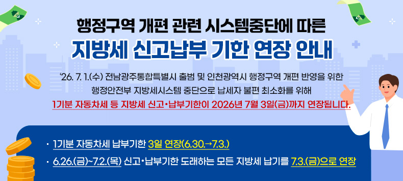 ‘26. 7. 1.(수) 전남광주통합특별시 출범 및 인천광역시 행정구역 개편 반영을 위한 행정안전부 지방세시스템 중단으로 납세자 불편 최소화를 위해 1기분 자동차세 등 지방세 신고·납부기한이 2026년 7월 3일(금)까지 연장됩니다.
○ 1기분 자동차세 납부기한 3일 연장(6.30.→7.3.)
○ 6.26.(금)~7.2.(목) 신고·납부기한 도래하는 모든 지방세 납기를 7.3.(금)으로 연장