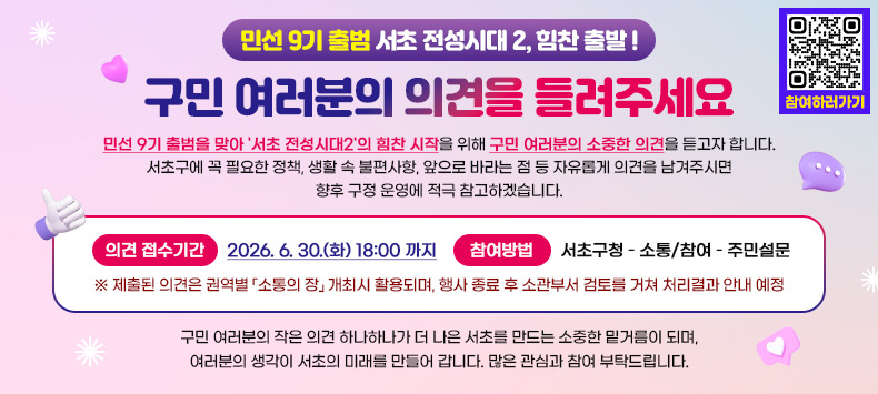 민선 9기 출범을 맞아 '서초 전성시대2'의 힘찬 시작을 위해 구민 여러분의 소중한 의견을 듣고자 합니다.

서초구에 꼭 필요한 정책, 생활 속 불편사항, 앞으로 바라는 점 등 자유롭게 의견을 남겨주시면 향후 구정 운영에 적극 참고하겠습니다.

🗓 의견 접수기간
2026. 6. 30.(화) 18:00 까지

📝 참여방법
서초구청 – 소통/참여 – 주민설문 

※ 제출된 의견은 권역별 「소통의 장」 개최시 활용되며, 행사 종료 후 소관부서 
검토를 거쳐 처리결과 안내 예정

구민 여러분의 작은 의견 하나하나가 더 나은 서초를 만드는 소중한 밑거름이 되며,
여러분의 생각이 서초의 미래를 만들어 갑니다.

많은 관심과 참여 부탁드립니다.
