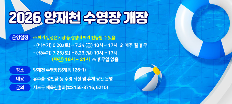 2026 양재천 수영장 개장


❍ 운영일정 ※ 하기 일정은 기상 등 상황에 따라 변동될 수 있음
  - (비수기) 6.20.(토) ~ 7.24.(금) 10시 ~ 17시 ※ 매주 월 휴무
  - (성수기) 7.25.(토) ~ 8.23.(일) 10시 ~ 17시, (야간) 18시 ~ 21시 ※ 휴무일 없음

❍ 장   소 : 양재천 수영장(양재동 126-1)
❍ 내   용 : 유수풀·성인풀 등 수영 시설 및 휴게 공간 운영
❍ 문   의 : 서초구 체육진흥과(☎2155-8716, 6210)
