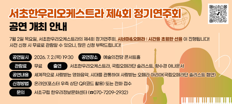 7월 2일 목요일, 서초한우리오케스트라의 제4회 정기연주회, “시네마&오페라 : 시간을 초월한 선율”이 진행됩니다! ✨ 사전 신청 시 무료로 관람할 수 있으니, 많은 신청 부탁드립니다!

● 공연일시 : 2026. 7. 2.(목) 19:30
● 공연장소 : 예술의전당 콘서트홀
● 관 람 료 : 무료
● 출    연 : 서초한우리오케스트라, 국립오페라단 솔리스트, 황수경 아나운서
● 공연내용 : 세계적으로 사랑받는 영화음악, 시대를 관통하여 사랑받는 오페라 아리아(국립오페라단 솔리스트 협연)
● 신청방법 : 온라인(포스터 우측 상단 QR코드 활용) 또는 전화 접수 
 https://docs.google.com/forms/d/1YLeh2UD-4FvU5VHN57qiTUDkeXLbZ6CUUSySfI9qy3Y/viewform?edit_requested=true (좌측 QR코드)

● 문    의 : 서초구립 한우리정보문화센터 (☎070-7209-2932)