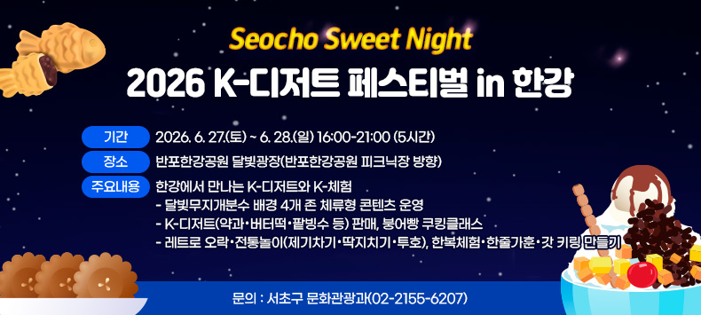 □ 「Seocho Sweet Night」 2026 K-디저트 페스티벌 in 한강 
  ○ 행 사 명 : 「Seocho Sweet Night」 2026 K-디저트 페스티벌 in 한강 
  ○ 기    간 : 2026. 6. 27.(토) ~ 6. 28.(일) 16:00-21:00 (5시간)
  ○ 장    소 : 반포한강공원 달빛광장(반포한강공원 피크닉장 방향)
  ○ 주요내용 : 한강에서 만나는 K-디저트와 K-체험
    - 달빛무지개분수 배경 4개 존 체류형 콘텐츠 운영
    - K-디저트(약과·버터떡·팥빙수 등) 판매, 붕어빵 쿠킹클래스
    - 레트로 오락·전통놀이(제기차기·딱지치기·투호), 한복체험·한줄가훈·갓 키링 만들기
  ○ 문    의 : 서초구 문화관광과(02-2155-6207)   