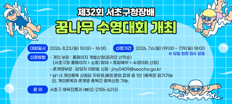 제32회 서초구청장배 꿈나무 수영대회 개최


❍ 대회일시 : 2026. 8.23.(일) 10:00 ~ 16:00
❍ 신청기간 : 2026. 7.6.(월) 09:00 ~ 7.19.(일) 18:00
  ※ 당일 현장 접수 없음
❍ 신청방법 
  - 개인 부문 : 홈페이지 개별신청(온라인 선착순)
    [서초구청 홈페이지 > 소통/참여 > 통합예약 > 수영대회 신청]
  - 혼계영부문 : 담당자 이메일 신청 : jiny0409@seocho.go.kr
 * 남·녀 개인종목 신청은 자유형,배영,평영,접영 중 1인 1종목만 참가가능
  단, 개인종목과 혼계영 종목간 중복신청 가능.
❍ 문    의 : 서초구 체육진흥과 (☎02-2155-6213)
