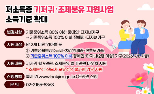 ○ 변경사항 : 기준중위소득 80% 이하 장애인·다자녀가구 → 기준중위소득 100% 이하 장애인·다자녀가구 
○ 지원대상 : 만 2세 미만 영아를 둔   ① 기초생활보장수급자·차상위계층·한부모가족,   ② 기준중위소득 100% 이하 장애인·다자녀(2명 이상) 가구(2026. 7. 1. 시행)
○ 지원내용 : 기저귀 월 9만원, 조제분유 월 11만원 바우처 지원
             * 조제분유 : 산모가 모유수유 불가한 경우 지원
○ 신청방법 : 복지로(www.bokjiro.go.kr) 온라인 신청
○ 문  의 : 02-2155-8363